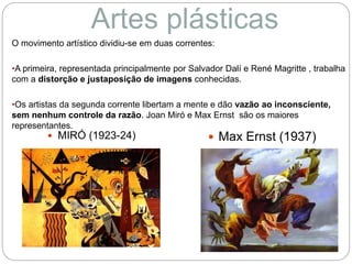 O movimento artístico dividiu-se em duas correntes:
•A primeira, representada principalmente por Salvador Dalí e René Magritte , trabalha
com a distorção e justaposição de imagens conhecidas.
•Os artistas da segunda corrente libertam a mente e dão vazão ao inconsciente,
sem nenhum controle da razão. Joan Miró e Max Ernst são os maiores
representantes.
Artes plásticas
 MIRÓ (1923-24)  Max Ernst (1937)
 