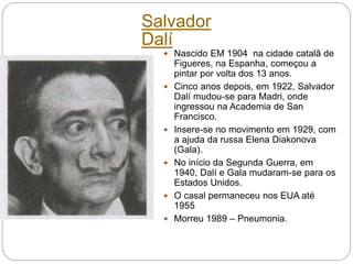 Salvador
Dalí
 Nascido EM 1904 na cidade catalã de
Figueres, na Espanha, começou a
pintar por volta dos 13 anos.
 Cinco anos depois, em 1922, Salvador
Dalí mudou-se para Madri, onde
ingressou na Academia de San
Francisco.
 Insere-se no movimento em 1929, com
a ajuda da russa Elena Diakonova
(Gala).
 No início da Segunda Guerra, em
1940, Dalí e Gala mudaram-se para os
Estados Unidos.
 O casal permaneceu nos EUA até
1955
 Morreu 1989 – Pneumonia.
 