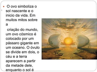 .
 O ovo simboliza o
sol nascente e o
inicio da vida. Em
muitos mitos sobre
a
criação do mundo,
um ovo cósmico é
colocado por um
pássaro gigante em
um oceano. O óvulo
se divide em dois, o
céu e a terra
aparecem a partir
da metade dele,
enquanto o sol é
 