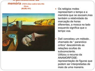 A persistência da
memória (1931) òleo sobre tela 44x
33cm
(MoMa NY)  Os relógios moles
representam o tempo e a
memória que se escoam,mas
também a relatividade da
marcação de horas
diferentes, a mosca no lado
esquerdo significa que o
tempo voa.
 Dalí concebeu um método ,
chamado de “ paranóico
crítico” descobrindo as
relações ocultas do
subconsciente.
Utilizou o recurso da
ANAMORFOSE:
representação de figuras que
podem ser interpretadas de
mais de uma maneira.
 