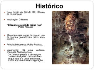 Histórico
 Data: Início do Século XX (Século
de mudanças)
 Inspiração: Cézanne
"Cézanne é o pai de todos nós”
Pablo Picasso
 Recebeu esse nome devido ao uso
de formas geométricas pelos seus
artistas.
 Principal expoente: Pablo Picasso.
 Importante: Há uma vertente
chamada Abstracionista.
O Cubismo propôs a destruição
dessas imagens convencionais.
O que vale é a visão do artista,
misturada com a sua imaginação!
 