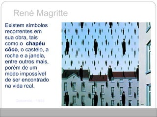 René Magritte
 Existem símbolos
recorrentes em
sua obra, tais
como o chapéu
côco, o castelo, a
rocha e a janela,
entre outros mais,
porém de um
modo impossível
de ser encontrado
na vida real.
Golconde - 1953
 