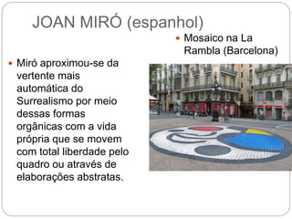 JOAN MIRÓ (espanhol)
 Miró aproximou-se da
vertente mais
automática do
Surrealismo por meio
dessas formas
orgânicas com a vida
própria que se movem
com total liberdade pelo
quadro ou através de
elaborações abstratas.
 Mosaico na La
Rambla (Barcelona)
 