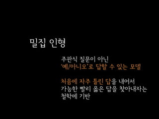 밀집 인형
주관식 질문이 아닌
‘예/아니오’로 답할 수 있는 모델

처음에 자주 틀린 답을 내어서
가능한 빨리 옳은 답을 찾아내자는
철학에 기반

 