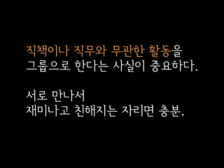직책이나 직무와 무관한 활동을
그룹으로 한다는 사실이 중요하다.

서로 만나서
재미나고 친해지는 자리면 충분.

 