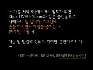 … 대충 저녁 8시에서 9시 정도가 되면
Xbox LIVE나 Steam과 같은 플랫폼으로
차례차례 팀 멤버가 로그인해
술을 마시면서 게임을 즐기는…
(버추얼 주점…)
이는 팀 단결력 강화에 기여할 뿐만이 아니라,
…
- 일본과 서양의 게임개발환경 차이. 일본게임의 문제점 by 나리디
http://naridy.egloos.com/4638260

 