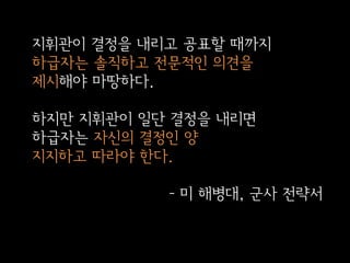 지휘관이 결정을 내리고 공표할 때까지
하급자는 솔직하고 전문적인 의견을
제시해야 마땅하다.
하지만 지휘관이 일단 결정을 내리면
하급자는 자신의 결정인 양
지지하고 따라야 한다.
- 미 해병대, 군사 전략서

 