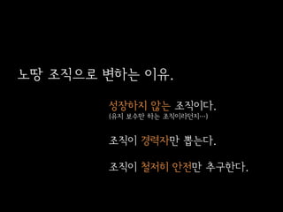 노땅 조직으로 변하는 이유.
성장하지 않는 조직이다.
(유지 보수만 하는 조직이라던지…)

조직이 경력자만 뽑는다.
조직이 철저히 안전만 추구한다.

 