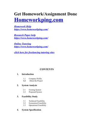 Get Homework/Assignment Done
Homeworkping.com
Homework Help
https://www.homeworkping.com/
Research Paper help
https://www.homeworkping.com/
Online Tutoring
https://www.homeworkping.com/
click here for freelancing tutoring sites
CONTENTS
1. Introduction
1.1 Company Profile
1.2 About the Project
2. System Analysis
2.1 Existing System
2.2 Proposed System
3. Feasibility Study
3.1 Technical Feasibility
3.2 Economical Feasibility
3.3 Operational Feasibility
4. System Specification
 