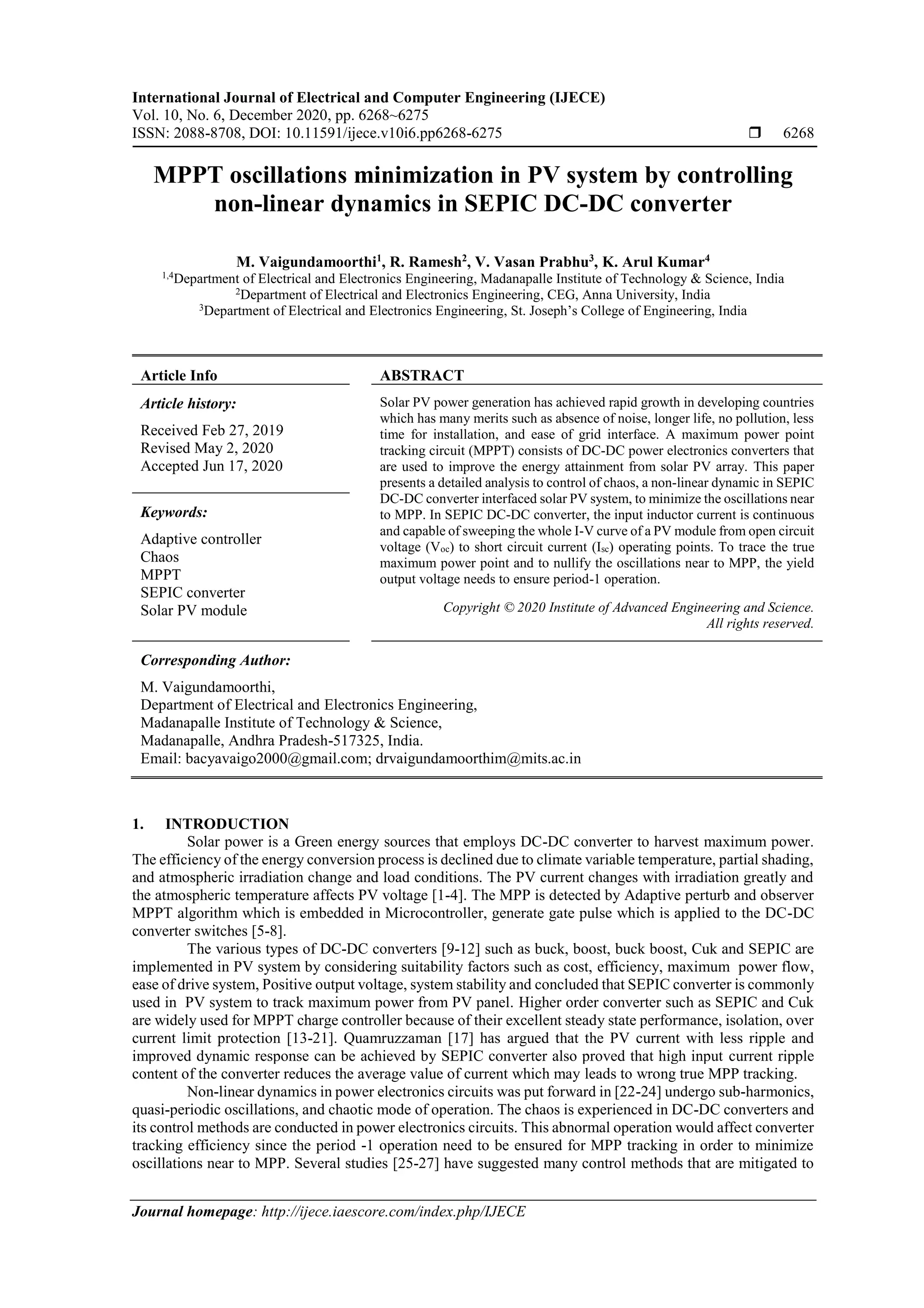 International Journal of Electrical and Computer Engineering (IJECE)
Vol. 10, No. 6, December 2020, pp. 6268~6275
ISSN: 2088-8708, DOI: 10.11591/ijece.v10i6.pp6268-6275  6268
Journal homepage: http://ijece.iaescore.com/index.php/IJECE
MPPT oscillations minimization in PV system by controlling
non-linear dynamics in SEPIC DC-DC converter
M. Vaigundamoorthi1
, R. Ramesh2
, V. Vasan Prabhu3
, K. Arul Kumar4
1,4
Department of Electrical and Electronics Engineering, Madanapalle Institute of Technology & Science, India
2
Department of Electrical and Electronics Engineering, CEG, Anna University, India
3
Department of Electrical and Electronics Engineering, St. Joseph’s College of Engineering, India
Article Info ABSTRACT
Article history:
Received Feb 27, 2019
Revised May 2, 2020
Accepted Jun 17, 2020
Solar PV power generation has achieved rapid growth in developing countries
which has many merits such as absence of noise, longer life, no pollution, less
time for installation, and ease of grid interface. A maximum power point
tracking circuit (MPPT) consists of DC-DC power electronics converters that
are used to improve the energy attainment from solar PV array. This paper
presents a detailed analysis to control of chaos, a non-linear dynamic in SEPIC
DC-DC converter interfaced solar PV system, to minimize the oscillations near
to MPP. In SEPIC DC-DC converter, the input inductor current is continuous
and capable of sweeping the whole I-V curve of a PV module from open circuit
voltage (Voc) to short circuit current (Isc) operating points. To trace the true
maximum power point and to nullify the oscillations near to MPP, the yield
output voltage needs to ensure period-1 operation.
Keywords:
Adaptive controller
Chaos
MPPT
SEPIC converter
Solar PV module Copyright © 2020 Institute of Advanced Engineering and Science.
All rights reserved.
Corresponding Author:
M. Vaigundamoorthi,
Department of Electrical and Electronics Engineering,
Madanapalle Institute of Technology & Science,
Madanapalle, Andhra Pradesh-517325, India.
Email: bacyavaigo2000@gmail.com; drvaigundamoorthim@mits.ac.in
1. INTRODUCTION
Solar power is a Green energy sources that employs DC-DC converter to harvest maximum power.
The efficiency of the energy conversion process is declined due to climate variable temperature, partial shading,
and atmospheric irradiation change and load conditions. The PV current changes with irradiation greatly and
the atmospheric temperature affects PV voltage [1-4]. The MPP is detected by Adaptive perturb and observer
MPPT algorithm which is embedded in Microcontroller, generate gate pulse which is applied to the DC-DC
converter switches [5-8].
The various types of DC-DC converters [9-12] such as buck, boost, buck boost, Cuk and SEPIC are
implemented in PV system by considering suitability factors such as cost, efficiency, maximum power flow,
ease of drive system, Positive output voltage, system stability and concluded that SEPIC converter is commonly
used in PV system to track maximum power from PV panel. Higher order converter such as SEPIC and Cuk
are widely used for MPPT charge controller because of their excellent steady state performance, isolation, over
current limit protection [13-21]. Quamruzzaman [17] has argued that the PV current with less ripple and
improved dynamic response can be achieved by SEPIC converter also proved that high input current ripple
content of the converter reduces the average value of current which may leads to wrong true MPP tracking.
Non-linear dynamics in power electronics circuits was put forward in [22-24] undergo sub-harmonics,
quasi-periodic oscillations, and chaotic mode of operation. The chaos is experienced in DC-DC converters and
its control methods are conducted in power electronics circuits. This abnormal operation would affect converter
tracking efficiency since the period -1 operation need to be ensured for MPP tracking in order to minimize
oscillations near to MPP. Several studies [25-27] have suggested many control methods that are mitigated to
 