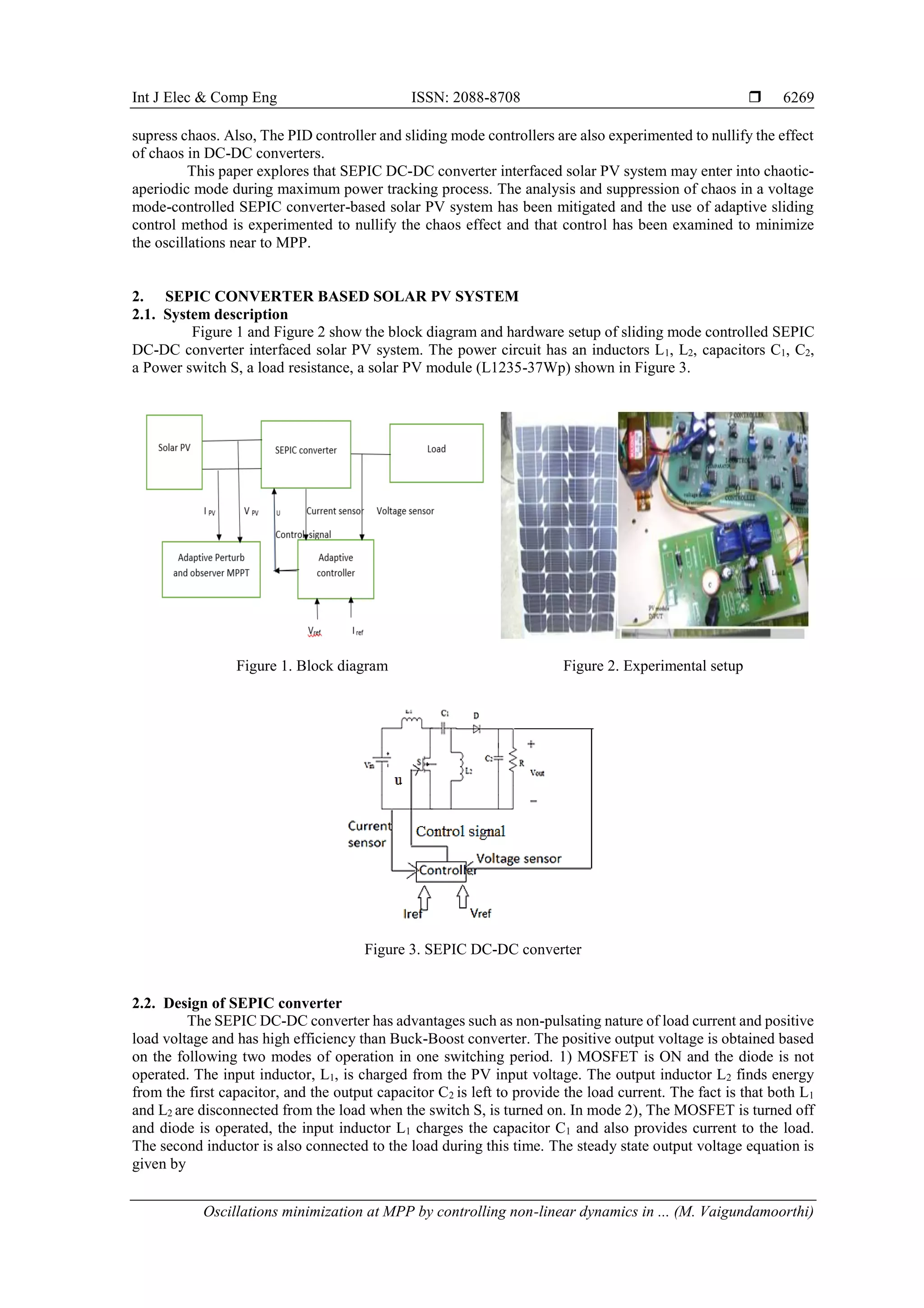 Int J Elec & Comp Eng ISSN: 2088-8708 
Oscillations minimization at MPP by controlling non-linear dynamics in ... (M. Vaigundamoorthi)
6269
supress chaos. Also, The PID controller and sliding mode controllers are also experimented to nullify the effect
of chaos in DC-DC converters.
This paper explores that SEPIC DC-DC converter interfaced solar PV system may enter into chaotic-
aperiodic mode during maximum power tracking process. The analysis and suppression of chaos in a voltage
mode-controlled SEPIC converter-based solar PV system has been mitigated and the use of adaptive sliding
control method is experimented to nullify the chaos effect and that control has been examined to minimize
the oscillations near to MPP.
2. SEPIC CONVERTER BASED SOLAR PV SYSTEM
2.1. System description
Figure 1 and Figure 2 show the block diagram and hardware setup of sliding mode controlled SEPIC
DC-DC converter interfaced solar PV system. The power circuit has an inductors L1, L2, capacitors C1, C2,
a Power switch S, a load resistance, a solar PV module (L1235-37Wp) shown in Figure 3.
Figure 1. Block diagram Figure 2. Experimental setup
Figure 3. SEPIC DC-DC converter
2.2. Design of SEPIC converter
The SEPIC DC-DC converter has advantages such as non-pulsating nature of load current and positive
load voltage and has high efficiency than Buck-Boost converter. The positive output voltage is obtained based
on the following two modes of operation in one switching period. 1) MOSFET is ON and the diode is not
operated. The input inductor, L1, is charged from the PV input voltage. The output inductor L2 finds energy
from the first capacitor, and the output capacitor C2 is left to provide the load current. The fact is that both L1
and L2 are disconnected from the load when the switch S, is turned on. In mode 2), The MOSFET is turned off
and diode is operated, the input inductor L1 charges the capacitor C1 and also provides current to the load.
The second inductor is also connected to the load during this time. The steady state output voltage equation is
given by
 