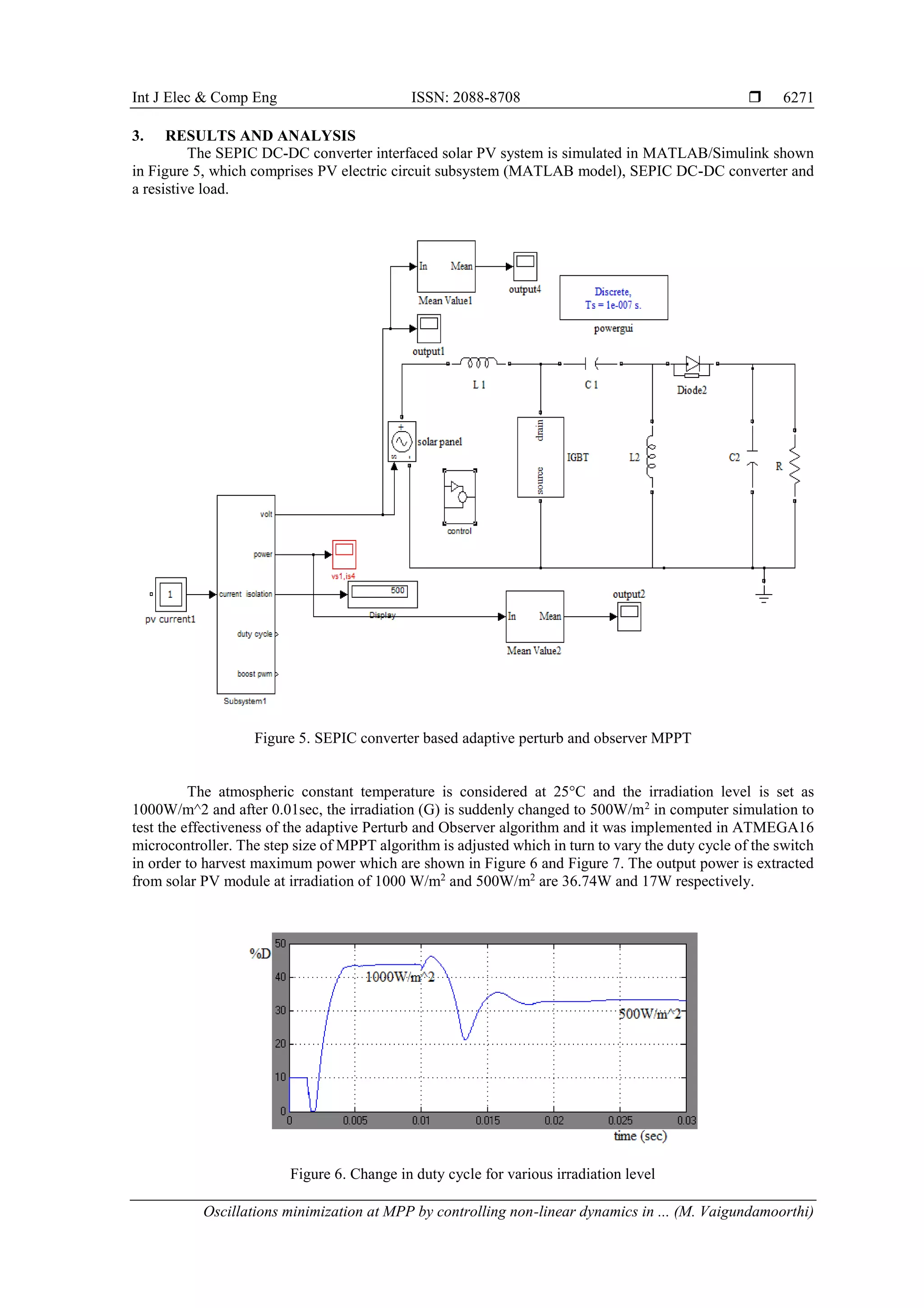 Int J Elec & Comp Eng ISSN: 2088-8708 
Oscillations minimization at MPP by controlling non-linear dynamics in ... (M. Vaigundamoorthi)
6271
3. RESULTS AND ANALYSIS
The SEPIC DC-DC converter interfaced solar PV system is simulated in MATLAB/Simulink shown
in Figure 5, which comprises PV electric circuit subsystem (MATLAB model), SEPIC DC-DC converter and
a resistive load.
Figure 5. SEPIC converter based adaptive perturb and observer MPPT
The atmospheric constant temperature is considered at 25°C and the irradiation level is set as
1000W/m^2 and after 0.01sec, the irradiation (G) is suddenly changed to 500W/m2
in computer simulation to
test the effectiveness of the adaptive Perturb and Observer algorithm and it was implemented in ATMEGA16
microcontroller. The step size of MPPT algorithm is adjusted which in turn to vary the duty cycle of the switch
in order to harvest maximum power which are shown in Figure 6 and Figure 7. The output power is extracted
from solar PV module at irradiation of 1000 W/m2
and 500W/m2
are 36.74W and 17W respectively.
Figure 6. Change in duty cycle for various irradiation level
 