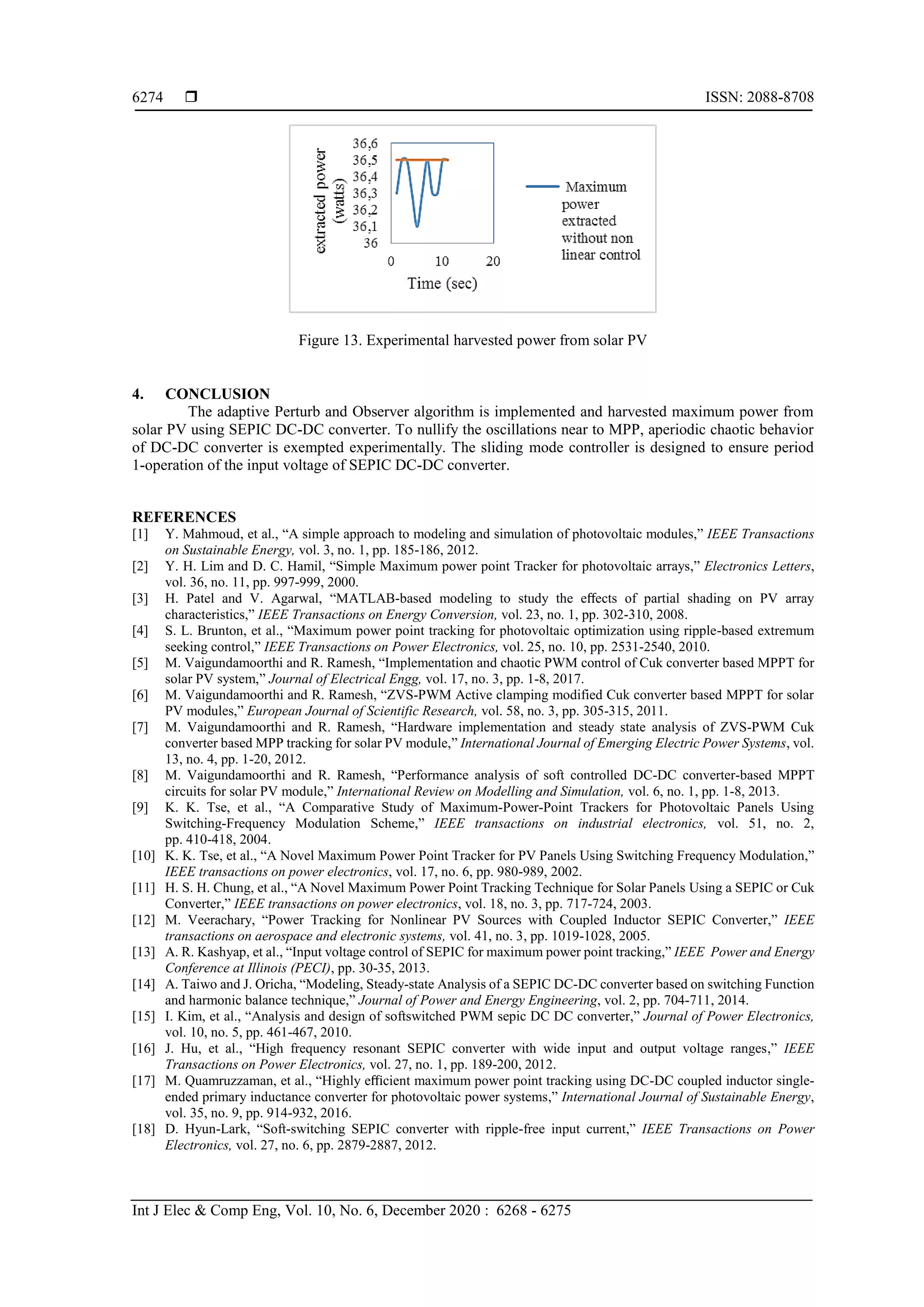  ISSN: 2088-8708
Int J Elec & Comp Eng, Vol. 10, No. 6, December 2020 : 6268 - 6275
6274
Figure 13. Experimental harvested power from solar PV
4. CONCLUSION
The adaptive Perturb and Observer algorithm is implemented and harvested maximum power from
solar PV using SEPIC DC-DC converter. To nullify the oscillations near to MPP, aperiodic chaotic behavior
of DC-DC converter is exempted experimentally. The sliding mode controller is designed to ensure period
1-operation of the input voltage of SEPIC DC-DC converter.
REFERENCES
[1] Y. Mahmoud, et al., “A simple approach to modeling and simulation of photovoltaic modules,” IEEE Transactions
on Sustainable Energy, vol. 3, no. 1, pp. 185-186, 2012.
[2] Y. H. Lim and D. C. Hamil, “Simple Maximum power point Tracker for photovoltaic arrays,” Electronics Letters,
vol. 36, no. 11, pp. 997-999, 2000.
[3] H. Patel and V. Agarwal, “MATLAB-based modeling to study the eﬀects of partial shading on PV array
characteristics,” IEEE Transactions on Energy Conversion, vol. 23, no. 1, pp. 302-310, 2008.
[4] S. L. Brunton, et al., “Maximum power point tracking for photovoltaic optimization using ripple-based extremum
seeking control,” IEEE Transactions on Power Electronics, vol. 25, no. 10, pp. 2531-2540, 2010.
[5] M. Vaigundamoorthi and R. Ramesh, “Implementation and chaotic PWM control of Cuk converter based MPPT for
solar PV system,” Journal of Electrical Engg, vol. 17, no. 3, pp. 1-8, 2017.
[6] M. Vaigundamoorthi and R. Ramesh, “ZVS-PWM Active clamping modified Cuk converter based MPPT for solar
PV modules,” European Journal of Scientific Research, vol. 58, no. 3, pp. 305-315, 2011.
[7] M. Vaigundamoorthi and R. Ramesh, “Hardware implementation and steady state analysis of ZVS-PWM Cuk
converter based MPP tracking for solar PV module,” International Journal of Emerging Electric Power Systems, vol.
13, no. 4, pp. 1-20, 2012.
[8] M. Vaigundamoorthi and R. Ramesh, “Performance analysis of soft controlled DC-DC converter-based MPPT
circuits for solar PV module,” International Review on Modelling and Simulation, vol. 6, no. 1, pp. 1-8, 2013.
[9] K. K. Tse, et al., “A Comparative Study of Maximum-Power-Point Trackers for Photovoltaic Panels Using
Switching-Frequency Modulation Scheme,” IEEE transactions on industrial electronics, vol. 51, no. 2,
pp. 410-418, 2004.
[10] K. K. Tse, et al., “A Novel Maximum Power Point Tracker for PV Panels Using Switching Frequency Modulation,”
IEEE transactions on power electronics, vol. 17, no. 6, pp. 980-989, 2002.
[11] H. S. H. Chung, et al., “A Novel Maximum Power Point Tracking Technique for Solar Panels Using a SEPIC or Cuk
Converter,” IEEE transactions on power electronics, vol. 18, no. 3, pp. 717-724, 2003.
[12] M. Veerachary, “Power Tracking for Nonlinear PV Sources with Coupled Inductor SEPIC Converter,” IEEE
transactions on aerospace and electronic systems, vol. 41, no. 3, pp. 1019-1028, 2005.
[13] A. R. Kashyap, et al., “Input voltage control of SEPIC for maximum power point tracking,” IEEE Power and Energy
Conference at Illinois (PECI), pp. 30-35, 2013.
[14] A. Taiwo and J. Oricha, “Modeling, Steady-state Analysis of a SEPIC DC-DC converter based on switching Function
and harmonic balance technique,” Journal of Power and Energy Engineering, vol. 2, pp. 704-711, 2014.
[15] I. Kim, et al., “Analysis and design of softswitched PWM sepic DC DC converter,” Journal of Power Electronics,
vol. 10, no. 5, pp. 461-467, 2010.
[16] J. Hu, et al., “High frequency resonant SEPIC converter with wide input and output voltage ranges,” IEEE
Transactions on Power Electronics, vol. 27, no. 1, pp. 189-200, 2012.
[17] M. Quamruzzaman, et al., “Highly eﬃcient maximum power point tracking using DC-DC coupled inductor single-
ended primary inductance converter for photovoltaic power systems,” International Journal of Sustainable Energy,
vol. 35, no. 9, pp. 914-932, 2016.
[18] D. Hyun-Lark, “Soft-switching SEPIC converter with ripple-free input current,” IEEE Transactions on Power
Electronics, vol. 27, no. 6, pp. 2879-2887, 2012.
 