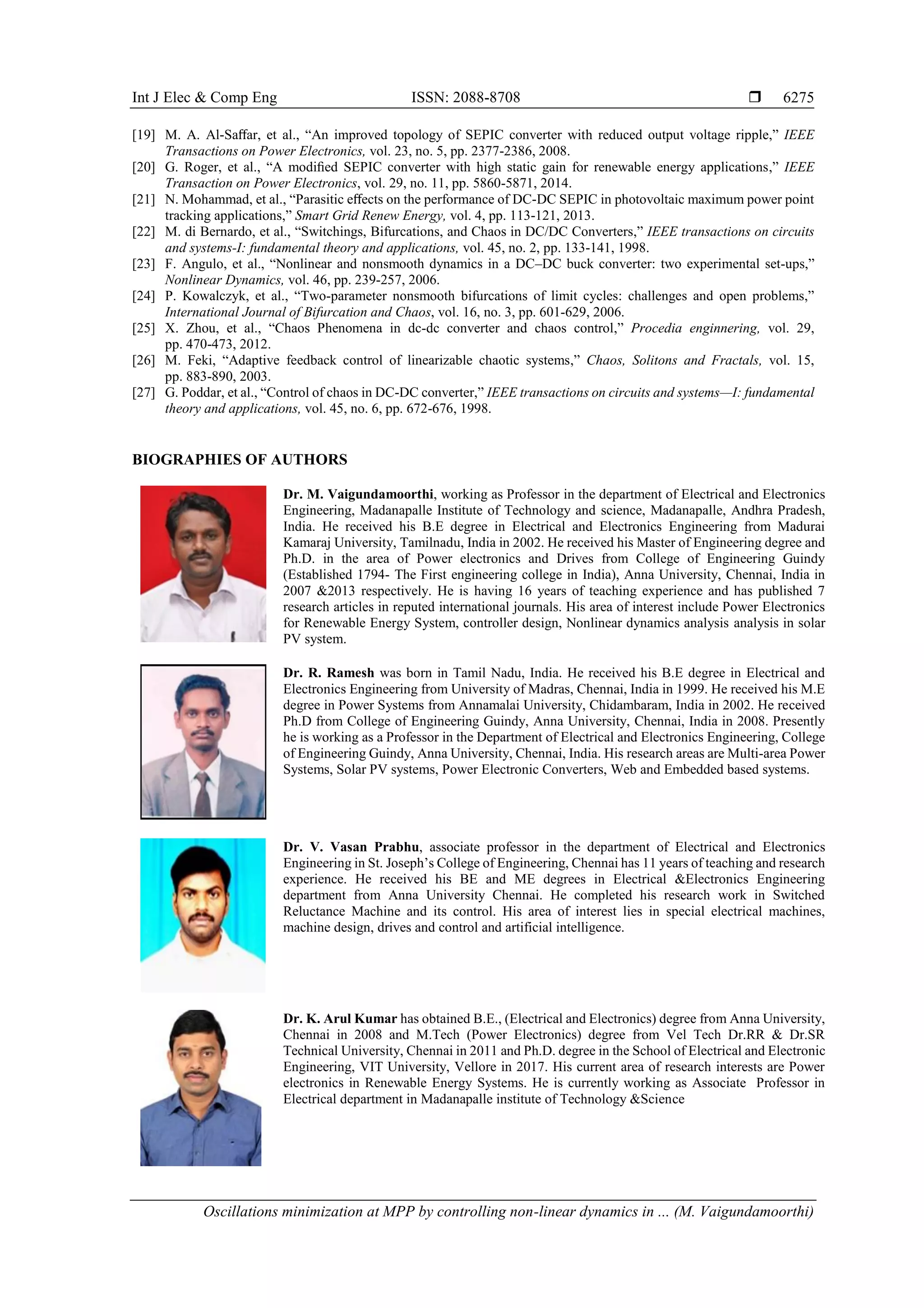Int J Elec & Comp Eng ISSN: 2088-8708 
Oscillations minimization at MPP by controlling non-linear dynamics in ... (M. Vaigundamoorthi)
6275
[19] M. A. Al-Saﬀar, et al., “An improved topology of SEPIC converter with reduced output voltage ripple,” IEEE
Transactions on Power Electronics, vol. 23, no. 5, pp. 2377-2386, 2008.
[20] G. Roger, et al., “A modiﬁed SEPIC converter with high static gain for renewable energy applications,” IEEE
Transaction on Power Electronics, vol. 29, no. 11, pp. 5860-5871, 2014.
[21] N. Mohammad, et al., “Parasitic eﬀects on the performance of DC-DC SEPIC in photovoltaic maximum power point
tracking applications,” Smart Grid Renew Energy, vol. 4, pp. 113-121, 2013.
[22] M. di Bernardo, et al., “Switchings, Bifurcations, and Chaos in DC/DC Converters,” IEEE transactions on circuits
and systems-I: fundamental theory and applications, vol. 45, no. 2, pp. 133-141, 1998.
[23] F. Angulo, et al., “Nonlinear and nonsmooth dynamics in a DC–DC buck converter: two experimental set-ups,”
Nonlinear Dynamics, vol. 46, pp. 239-257, 2006.
[24] P. Kowalczyk, et al., “Two-parameter nonsmooth bifurcations of limit cycles: challenges and open problems,”
International Journal of Bifurcation and Chaos, vol. 16, no. 3, pp. 601-629, 2006.
[25] X. Zhou, et al., “Chaos Phenomena in dc-dc converter and chaos control,” Procedia enginnering, vol. 29,
pp. 470-473, 2012.
[26] M. Feki, “Adaptive feedback control of linearizable chaotic systems,” Chaos, Solitons and Fractals, vol. 15,
pp. 883-890, 2003.
[27] G. Poddar, et al., “Control of chaos in DC-DC converter,” IEEE transactions on circuits and systems—I: fundamental
theory and applications, vol. 45, no. 6, pp. 672-676, 1998.
BIOGRAPHIES OF AUTHORS
Dr. M. Vaigundamoorthi, working as Professor in the department of Electrical and Electronics
Engineering, Madanapalle Institute of Technology and science, Madanapalle, Andhra Pradesh,
India. He received his B.E degree in Electrical and Electronics Engineering from Madurai
Kamaraj University, Tamilnadu, India in 2002. He received his Master of Engineering degree and
Ph.D. in the area of Power electronics and Drives from College of Engineering Guindy
(Established 1794- The First engineering college in India), Anna University, Chennai, India in
2007 &2013 respectively. He is having 16 years of teaching experience and has published 7
research articles in reputed international journals. His area of interest include Power Electronics
for Renewable Energy System, controller design, Nonlinear dynamics analysis analysis in solar
PV system.
Dr. R. Ramesh was born in Tamil Nadu, India. He received his B.E degree in Electrical and
Electronics Engineering from University of Madras, Chennai, India in 1999. He received his M.E
degree in Power Systems from Annamalai University, Chidambaram, India in 2002. He received
Ph.D from College of Engineering Guindy, Anna University, Chennai, India in 2008. Presently
he is working as a Professor in the Department of Electrical and Electronics Engineering, College
of Engineering Guindy, Anna University, Chennai, India. His research areas are Multi-area Power
Systems, Solar PV systems, Power Electronic Converters, Web and Embedded based systems.
Dr. V. Vasan Prabhu, associate professor in the department of Electrical and Electronics
Engineering in St. Joseph’s College of Engineering, Chennai has 11 years of teaching and research
experience. He received his BE and ME degrees in Electrical &Electronics Engineering
department from Anna University Chennai. He completed his research work in Switched
Reluctance Machine and its control. His area of interest lies in special electrical machines,
machine design, drives and control and artificial intelligence.
Dr. K. Arul Kumar has obtained B.E., (Electrical and Electronics) degree from Anna University,
Chennai in 2008 and M.Tech (Power Electronics) degree from Vel Tech Dr.RR & Dr.SR
Technical University, Chennai in 2011 and Ph.D. degree in the School of Electrical and Electronic
Engineering, VIT University, Vellore in 2017. His current area of research interests are Power
electronics in Renewable Energy Systems. He is currently working as Associate Professor in
Electrical department in Madanapalle institute of Technology &Science
 