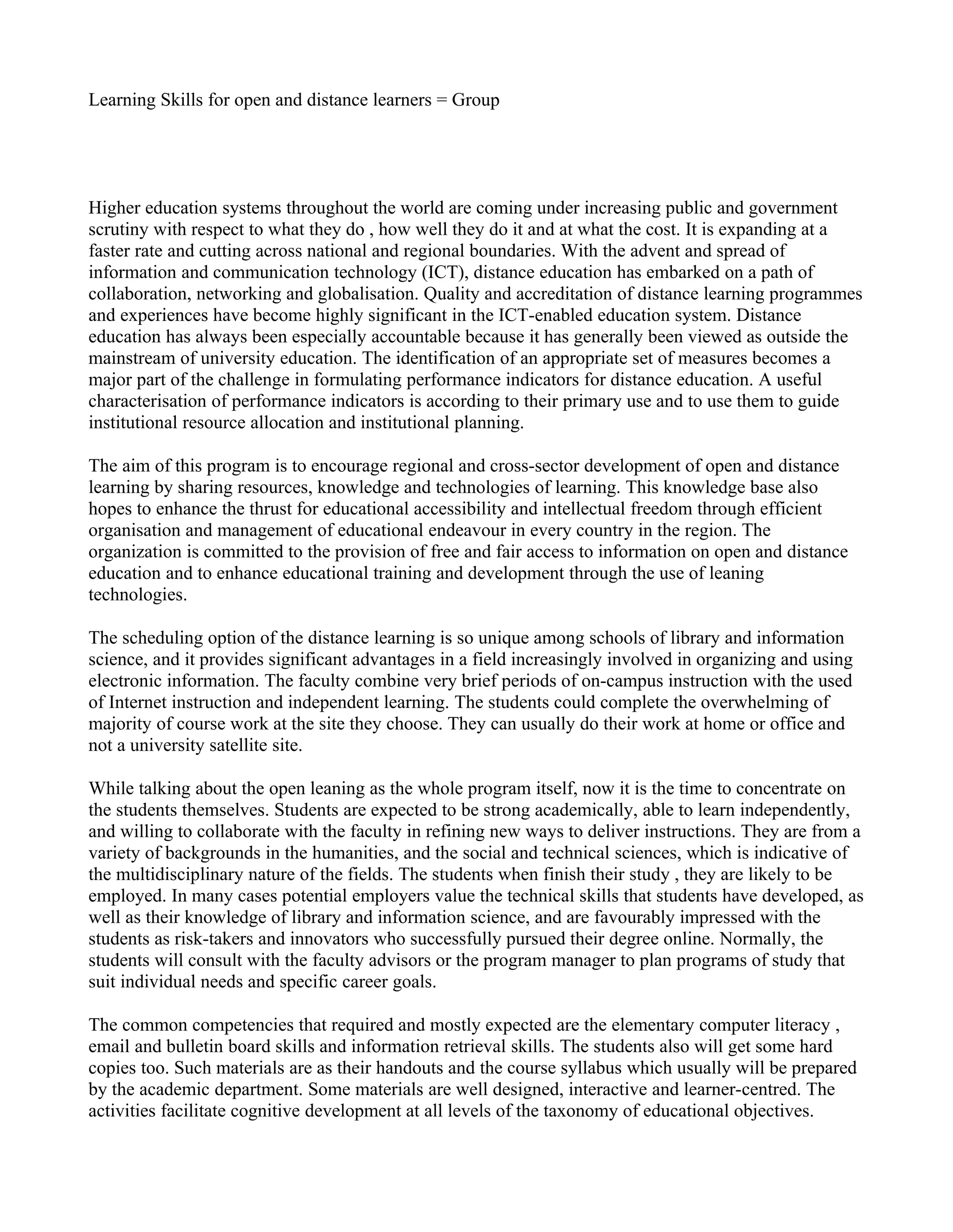 Learning Skills for open and distance learners = Group




Higher education systems throughout the world are coming under increasing public and government
scrutiny with respect to what they do , how well they do it and at what the cost. It is expanding at a
faster rate and cutting across national and regional boundaries. With the advent and spread of
information and communication technology (ICT), distance education has embarked on a path of
collaboration, networking and globalisation. Quality and accreditation of distance learning programmes
and experiences have become highly significant in the ICT-enabled education system. Distance
education has always been especially accountable because it has generally been viewed as outside the
mainstream of university education. The identification of an appropriate set of measures becomes a
major part of the challenge in formulating performance indicators for distance education. A useful
characterisation of performance indicators is according to their primary use and to use them to guide
institutional resource allocation and institutional planning.

The aim of this program is to encourage regional and cross-sector development of open and distance
learning by sharing resources, knowledge and technologies of learning. This knowledge base also
hopes to enhance the thrust for educational accessibility and intellectual freedom through efficient
organisation and management of educational endeavour in every country in the region. The
organization is committed to the provision of free and fair access to information on open and distance
education and to enhance educational training and development through the use of leaning
technologies.

The scheduling option of the distance learning is so unique among schools of library and information
science, and it provides significant advantages in a field increasingly involved in organizing and using
electronic information. The faculty combine very brief periods of on-campus instruction with the used
of Internet instruction and independent learning. The students could complete the overwhelming of
majority of course work at the site they choose. They can usually do their work at home or office and
not a university satellite site.

While talking about the open leaning as the whole program itself, now it is the time to concentrate on
the students themselves. Students are expected to be strong academically, able to learn independently,
and willing to collaborate with the faculty in refining new ways to deliver instructions. They are from a
variety of backgrounds in the humanities, and the social and technical sciences, which is indicative of
the multidisciplinary nature of the fields. The students when finish their study , they are likely to be
employed. In many cases potential employers value the technical skills that students have developed, as
well as their knowledge of library and information science, and are favourably impressed with the
students as risk-takers and innovators who successfully pursued their degree online. Normally, the
students will consult with the faculty advisors or the program manager to plan programs of study that
suit individual needs and specific career goals.

The common competencies that required and mostly expected are the elementary computer literacy ,
email and bulletin board skills and information retrieval skills. The students also will get some hard
copies too. Such materials are as their handouts and the course syllabus which usually will be prepared
by the academic department. Some materials are well designed, interactive and learner-centred. The
activities facilitate cognitive development at all levels of the taxonomy of educational objectives.
 