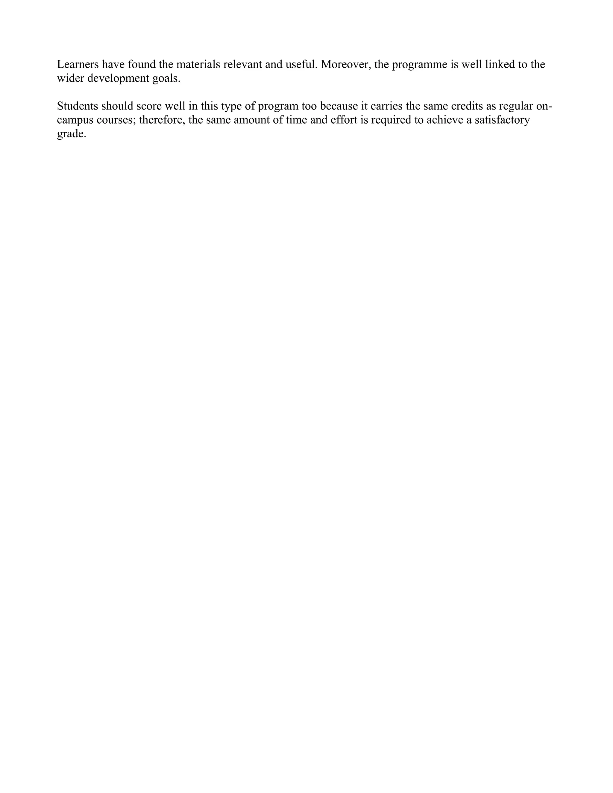 Learners have found the materials relevant and useful. Moreover, the programme is well linked to the
wider development goals.

Students should score well in this type of program too because it carries the same credits as regular on-
campus courses; therefore, the same amount of time and effort is required to achieve a satisfactory
grade.
 