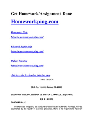 Get Homework/Assignment Done
Homeworkping.com
Homework Help
https://www.homeworkping.com/
Research Paper help
https://www.homeworkping.com/
Online Tutoring
https://www.homeworkping.com/
click here for freelancing tutoring sites
THIRD DIVISION
[G.R. No. 136490. October 19, 2000]
BRENDA B. MARCOS, petitioner, vs. WILSON G. MARCOS, respondent.
D E C I S I O N
PANGANIBAN, J.:
Psychological incapacity, as a ground for declaring the nullity of a marriage, may be
established by the totality of evidence presented. There is no requirement, however,
 