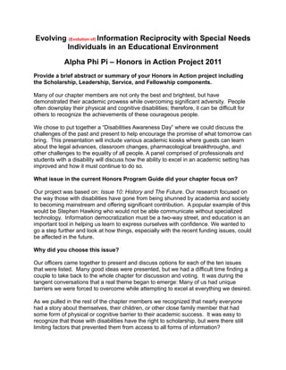 Evolving (Evolution of) Information Reciprocity with Special Needs
Individuals in an Educational Environment
Alpha Phi Pi – Honors in Action Project 2011
Provide a brief abstract or summary of your Honors in Action project including
the Scholarship, Leadership, Service, and Fellowship components.
Many of our chapter members are not only the best and brightest, but have
demonstrated their academic prowess while overcoming significant adversity. People
often downplay their physical and cognitive disabilities; therefore, it can be difficult for
others to recognize the achievements of these courageous people.
We chose to put together a “Disabilities Awareness Day” where we could discuss the
challenges of the past and present to help encourage the promise of what tomorrow can
bring. This presentation will include various academic kiosks where guests can learn
about the legal advances, classroom changes, pharmacological breakthroughs, and
other challenges to the equality of all people. A panel comprised of professionals and
students with a disability will discuss how the ability to excel in an academic setting has
improved and how it must continue to do so.
What issue in the current Honors Program Guide did your chapter focus on?
Our project was based on: Issue 10: History and The Future. Our research focused on
the way those with disabilities have gone from being shunned by academia and society
to becoming mainstream and offering significant contribution. A popular example of this
would be Stephen Hawking who would not be able communicate without specialized
technology. Information democratization must be a two-way street, and education is an
important tool in helping us learn to express ourselves with confidence. We wanted to
go a step further and look at how things, especially with the recent funding issues, could
be affected in the future.
Why did you choose this issue?
Our officers came together to present and discuss options for each of the ten issues
that were listed. Many good ideas were presented, but we had a difficult time finding a
couple to take back to the whole chapter for discussion and voting. It was during the
tangent conversations that a real theme began to emerge: Many of us had unique
barriers we were forced to overcome while attempting to excel at everything we desired.
As we pulled in the rest of the chapter members we recognized that nearly everyone
had a story about themselves, their children, or other close family member that had
some form of physical or cognitive barrier to their academic success. It was easy to
recognize that those with disabilities have the right to scholarship, but were there still
limiting factors that prevented them from access to all forms of information?
 