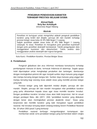 Jurnal Ekonomi & Pendidikan, Volume 9 Nomor 1, April 2012
102
PENGARUH PENDIDIKAN KARAKTER
TERHADAP PRESTASI BELAJAR SISWA
Ahmad Najib
Bety Nur Achadiyah
Universitas Negeri Malang
Abstrak
Kata Kunci: Pendidikan Karakter, Prestasi Belajar Siswa.
A. Pendahuluan
Pengaruh globalisasi dan arus informasi membawa konsekuensi terhadap
pembangunan manusia di dunia, termasuk Indonesia di dalamnya. Segala upaya
telah dipersiapkan untuk menghadapi perubahan dan tantangan, diantaranya
dengan meningkatkan potensi diri agar menjadi sumber daya manusia yang unggul
dan mampu bersaing dengan bangsa lain. Sumber daya manusia yang unggul dan
mampu bersaing bagi seorang siswa adalah siswa yang memiliki prestasi belajar
yang baik.
Prestasi belajar yang baik diperoleh melalui disiplin, percaya diri dan
mandiri. Disiplin, percaya diri dan mandiri merupakan nilai pendidikan karakter
yang perlu ditanamkan kepada siswa agar siswa memiliki karakter tersebut.
Dengan pendidikan karakter tersebut siswa akan lebih berprestasi. Hal ini sesuai
dengan pendapat Raka, dkk (2011: 204) “pendidikan karakter yang dilakukan
dengan benar akan meningkatkan prestasi akademik siswa”. Siswa yang
berprestasi dan memiliki karakter yang baik merupakan tujuan pendidikan
nasional. Hal tersebut tertuang dalam Undang-Undang Sistem Pendidikan Nasional
No. 20 tahun 2003 pasal 3 yang berbunyi:
Pendidikan nasional berfungsi mengembangkan kemampuan dan
membentuk watak serta peradaban bangsa yang bermartabat dalam rangka
Penelitian ini bertujuan untuk mengetahui adakah pengaruh pendidikan
karakter yang terdiri dari disiplin, percaya diri dan mandiri terhadap
prestasi belajar siswa kelas XI IPS SMA Negeri 1 Lawang.
Subjek penelitian adalah siswa kelas XI IPS SMA Negeri 1 Lawang
sebanyak 76 siswa. Penelitian ini merupakan jenis penelitian kuantitatif
dengan jenis penelitian deskriptif korelasional. Teknik pengumpulan data
menggunakan kuesioner dan dokumentasi. Teknis analisis data
menggunakan analisis deskriptif dan regresi berganda.
 