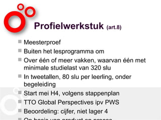Profielwerkstuk (art.8)
 Meesterproef
 Buiten het lesprogramma om
 Over één of meer vakken, waarvan één met
minimale studielast van 320 slu
 In tweetallen, 80 slu per leerling, onder
begeleiding
 Start mei H4, volgens stappenplan
 TTO Global Perspectives ipv PWS
 Beoordeling: cijfer, niet lager 4
 