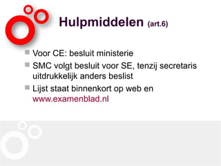 Hulpmiddelen (art.6)
 Voor CE: besluit ministerie
 SMC volgt besluit voor SE, tenzij secretaris
uitdrukkelijk anders beslist
 Lijst staat binnenkort op web en
www.examenblad.nl
 