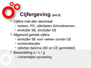 Cijfergeving (art.5)
 Cijfers met één decimaal
 toetsen, PO, cijferlijsten Schoolexamen,
 eindcijfer SE, eindcijfer CE
 Afgerond gehele cijfers
 eindcijfer SE voor vakken zonder CE
 combinatiecijfer
 cijferlijst diploma (SE en CE gemiddeld)
 Beoordeling o / v / g
 Lichamelijke opvoeding
 
