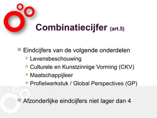 Combinatiecijfer (art.5)
 Eindcijfers van de volgende onderdelen
 Levensbeschouwing
 Culturele en Kunstzinnige Vorming (CKV)
 Maatschappijleer
 Profielwerkstuk / Global Perspectives (GP)
 Afzonderlijke eindcijfers niet lager dan 4
 