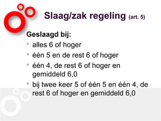 Slaag/zak regeling (art. 5)
Geslaagd bij:
 alles 6 of hoger
 één 5 en de rest 6 of hoger
 één 4, de rest 6 of hoger en
gemiddeld 6,0
 bij twee keer 5 of één 5 en één 4, de
rest 6 of hoger en gemiddeld 6,0
 