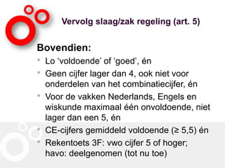 Vervolg slaag/zak regeling (art. 5)
Bovendien:
 Lo ‘voldoende’ of ‘goed’, én
 Geen cijfer lager dan 4, ook niet voor
onderdelen van het combinatiecijfer, én
 Voor de vakken Nederlands, Engels en
wiskunde maximaal één onvoldoende, niet
lager dan een 5, én
 CE-cijfers gemiddeld voldoende (≥ 5,5) én
 Rekentoets 3F: vwo cijfer 5 of hoger;
havo: deelgenomen (tot nu toe)
 