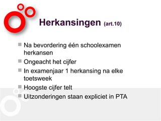 Herkansingen (art.10)
 Na bevordering één schoolexamen
herkansen
 Ongeacht het cijfer
 In examenjaar 1 herkansing na elke
toetsweek
 Hoogste cijfer telt
 Uitzonderingen staan expliciet in PTA
 