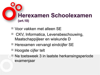 Herexamen Schoolexamen
(art.10)
 Voor vakken met alleen SE
 CKV, Informatica, Levensbeschouwing,
Maatschappijleer en wiskunde D
 Herexamen vervangt eindcijfer SE
 Hoogste cijfer telt
 Na toetsweek 3 in laatste herkansingsperiode
examenjaar
 