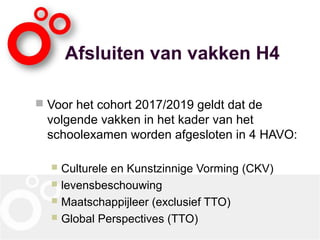 Afsluiten van vakken H4
 Voor het cohort 2017/2019 geldt dat de
volgende vakken in het kader van het
schoolexamen worden afgesloten in 4 HAVO:
 Culturele en Kunstzinnige Vorming (CKV)
 levensbeschouwing
 Maatschappijleer (exclusief TTO)
 Global Perspectives (TTO)
 