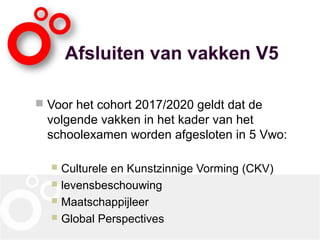 Afsluiten van vakken V5
 Voor het cohort 2017/2020 geldt dat de
volgende vakken in het kader van het
schoolexamen worden afgesloten in 5 Vwo:
 Culturele en Kunstzinnige Vorming (CKV)
 levensbeschouwing
 Maatschappijleer
 Global Perspectives
 