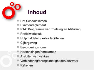 Inhoud
 Het Schoolexamen
 Examenreglement
 PTA: Programma van Toetsing en Afsluiting
 Profielwerkstuk
 Hulpmiddelen / extra faciliteiten
 Cijfergeving
 Bevorderingsnorm
 Herkansingen/herexamen
 Afsluiten van vakken
 Verhindering/onregelmatigheden/bezwaar
 Rekenen
 