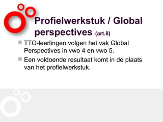 Profielwerkstuk / Global
perspectives (art.8)
 TTO-leerlingen volgen het vak Global
Perspectives in vwo 4 en vwo 5.
 Een voldoende resultaat komt in de plaats
van het profielwerkstuk.
 