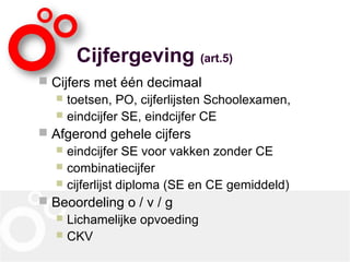 Cijfergeving (art.5)
 Cijfers met één decimaal
 toetsen, PO, cijferlijsten Schoolexamen,
 eindcijfer SE, eindcijfer CE
 Afgerond gehele cijfers
 eindcijfer SE voor vakken zonder CE
 combinatiecijfer
 cijferlijst diploma (SE en CE gemiddeld)
 Beoordeling o / v / g
 Lichamelijke opvoeding
 CKV
 