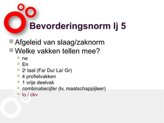 Bevorderingsnorm lj 5
 Afgeleid van slaag/zaknorm
 Welke vakken tellen mee?
 ne
 En
 2e
taal (Fa/ Du/ La/ Gr)
 4 profielvakken
 1 vrije deelvak
 combinatiecijfer (lv, maatschappijleer)
 lo / ckv
 