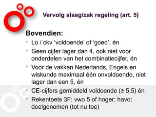 Vervolg slaag/zak regeling (art. 5)
Bovendien:
 Lo / ckv ‘voldoende’ of ‘goed’, én
 Geen cijfer lager dan 4, ook niet voor
onderdelen van het combinatiecijfer, én
 Voor de vakken Nederlands, Engels en
wiskunde maximaal één onvoldoende, niet
lager dan een 5, én
 CE-cijfers gemiddeld voldoende (≥ 5,5) én
 Rekentoets 3F: vwo 5 of hoger; havo:
deelgenomen (tot nu toe)
 