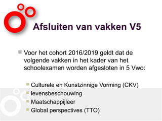 Afsluiten van vakken V5
 Voor het cohort 2016/2019 geldt dat de
volgende vakken in het kader van het
schoolexamen worden afgesloten in 5 Vwo:
 Culturele en Kunstzinnige Vorming (CKV)
 levensbeschouwing
 Maatschappijleer
 Global perspectives (TTO)
 