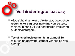 Verhindering/te laat (art.4)
 Afwezigheid vanwege ziekte, zwaarwegende
reden: elke dag voor aanvang van de toets
melden, binnen 24 uur schriftelijke verklaring
ouders/verzorgers
 Toelating schoolexamen tot maximaal 30
minuten na aanvang, zonder verlenging van
eindtijd
 