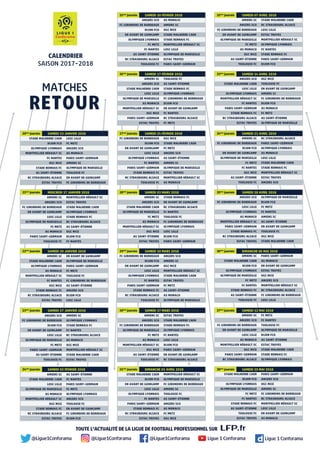 TOUTE L’ACTUALITÉ DE LA LIGUE DE FOOTBALL PROFESSIONNEL SUR
SAMEDI 13 JANVIER 201820ème
journée
MERCREDI 17 JANVIER 201821ème
journée
SAMEDI 20 JANVIER 201822ème
journée
SAMEDI 27 JANVIER 201823ème
journée
SAMEDI 03 FÉVRIER 201824ème
journée
SAMEDI 24 FÉVRIER 201827ème
journée
SAMEDI 03 MARS 201828ème
journée
SAMEDI 10 MARS 201829ème
journée
SAMEDI 17 MARS 201830ème
journée
DIMANCHE 01 AVRIL 201831ème
journée
SAMEDI 21 AVRIL 201834ème
journée
SAMEDI 28 AVRIL 201835ème
journée
SAMEDI 10 FÉVRIER 201825ème
journée
SAMEDI 17 FÉVRIER 201826ème
journée
SAMEDI 07 AVRIL 201832ème
journée
SAMEDI 14 AVRIL 201833ème
journée
DIMANCHE 06 MAI 201836ème
journée
SAMEDI 12 MAI 201837ème
journée
SAMEDI 19 MAI 201838ème
journée
CALENDRIER
SAISON 2017-2018
RETOUR
MATCHES
STADE MALHERBE CAEN
DIJON FCO
OLYMPIQUE LYONNAIS
MONTPELLIER HÉRAULT SC
FC NANTES
OGC NICE
STADE RENNAIS FC
AS SAINT-ÉTIENNE
RC STRASBOURG ALSACE
ESTAC TROYES
LOSC LILLE
FC METZ
ANGERS SCO
AS MONACO
PARIS SAINT-GERMAIN
AMIENS SC
OLYMPIQUE DE MARSEILLE
TOULOUSE FC
EN AVANT DE GUINGAMP
FC GIRONDINS DE BORDEAUX
AMIENS SC
ANGERS SCO
FC GIRONDINS DE BORDEAUX
EN AVANT DE GUINGAMP
LOSC LILLE
OLYMPIQUE DE MARSEILLE
FC METZ
AS MONACO
PARIS SAINT-GERMAIN
TOULOUSE FC
MONTPELLIER HÉRAULT SC
ESTAC TROYES
STADE MALHERBE CAEN
OLYMPIQUE LYONNAIS
STADE RENNAIS FC
RC STRASBOURG ALSACE
AS SAINT-ÉTIENNE
OGC NICE
DIJON FCO
FC NANTES
AMIENS SC
STADE MALHERBE CAEN
OLYMPIQUE LYONNAIS
AS MONACO
MONTPELLIER HÉRAULT SC
FC NANTES
OGC NICE
STADE RENNAIS FC
RC STRASBOURG ALSACE
ESTAC TROYES
EN AVANT DE GUINGAMP
OLYMPIQUE DE MARSEILLE
PARIS SAINT-GERMAIN
FC METZ
TOULOUSE FC
FC GIRONDINS DE BORDEAUX
AS SAINT-ÉTIENNE
ANGERS SCO
DIJON FCO
LOSC LILLE
ANGERS SCO
FC GIRONDINS DE BORDEAUX
DIJON FCO
EN AVANT DE GUINGAMP
LOSC LILLE
OLYMPIQUE DE MARSEILLE
FC METZ
PARIS SAINT-GERMAIN
AS SAINT-ÉTIENNE
TOULOUSE FC
AMIENS SC
OLYMPIQUE LYONNAIS
STADE RENNAIS FC
FC NANTES
RC STRASBOURG ALSACE
AS MONACO
OGC NICE
MONTPELLIER HÉRAULT SC
STADE MALHERBE CAEN
ESTAC TROYES
AMIENS SC
STADE MALHERBE CAEN
LOSC LILLE
OLYMPIQUE DE MARSEILLE
AS MONACO
MONTPELLIER HÉRAULT SC
OGC NICE
STADE RENNAIS FC
RC STRASBOURG ALSACE
ESTAC TROYES
AS SAINT-ÉTIENNE
FC NANTES
PARIS SAINT-GERMAIN
FC METZ
OLYMPIQUE LYONNAIS
ANGERS SCO
TOULOUSE FC
EN AVANT DE GUINGAMP
FC GIRONDINS DE BORDEAUX
DIJON FCO
FC GIRONDINS DE BORDEAUX
DIJON FCO
EN AVANT DE GUINGAMP
LOSC LILLE
OLYMPIQUE LYONNAIS
FC NANTES
PARIS SAINT-GERMAIN
STADE RENNAIS FC
RC STRASBOURG ALSACE
TOULOUSE FC
OGC NICE
STADE MALHERBE CAEN
FC METZ
ANGERS SCO
AS SAINT-ÉTIENNE
AMIENS SC
OLYMPIQUE DE MARSEILLE
ESTAC TROYES
MONTPELLIER HÉRAULT SC
AS MONACO
AMIENS SC
ANGERS SCO
STADE MALHERBE CAEN
OLYMPIQUE DE MARSEILLE
FC METZ
AS MONACO
MONTPELLIER HÉRAULT SC
OGC NICE
AS SAINT-ÉTIENNE
ESTAC TROYES
STADE RENNAIS FC
EN AVANT DE GUINGAMP
RC STRASBOURG ALSACE
FC NANTES
TOULOUSE FC
FC GIRONDINS DE BORDEAUX
OLYMPIQUE LYONNAIS
LOSC LILLE
DIJON FCO
PARIS SAINT-GERMAIN
FC GIRONDINS DE BORDEAUX
DIJON FCO
EN AVANT DE GUINGAMP
LOSC LILLE
OLYMPIQUE LYONNAIS
FC NANTES
PARIS SAINT-GERMAIN
STADE RENNAIS FC
RC STRASBOURG ALSACE
TOULOUSE FC
ANGERS SCO
AMIENS SC
OGC NICE
MONTPELLIER HÉRAULT SC
STADE MALHERBE CAEN
ESTAC TROYES
FC METZ
AS SAINT-ÉTIENNE
AS MONACO
OLYMPIQUE DE MARSEILLE
AMIENS SC
ANGERS SCO
FC GIRONDINS DE BORDEAUX
OLYMPIQUE DE MARSEILLE
FC METZ
AS MONACO
MONTPELLIER HÉRAULT SC
OGC NICE
AS SAINT-ÉTIENNE
TOULOUSE FC
ESTAC TROYES
STADE MALHERBE CAEN
STADE RENNAIS FC
OLYMPIQUE LYONNAIS
FC NANTES
LOSC LILLE
DIJON FCO
PARIS SAINT-GERMAIN
EN AVANT DE GUINGAMP
RC STRASBOURG ALSACE
STADE MALHERBE CAEN
DIJON FCO
EN AVANT DE GUINGAMP
LOSC LILLE
OLYMPIQUE LYONNAIS
FC NANTES
PARIS SAINT-GERMAIN
STADE RENNAIS FC
RC STRASBOURG ALSACE
ESTAC TROYES
MONTPELLIER HÉRAULT SC
OLYMPIQUE DE MARSEILLE
FC GIRONDINS DE BORDEAUX
AMIENS SC
TOULOUSE FC
AS SAINT-ÉTIENNE
ANGERS SCO
AS MONACO
FC METZ
OGC NICE
AMIENS SC
FC GIRONDINS DE BORDEAUX
DIJON FCO
EN AVANT DE GUINGAMP
OLYMPIQUE DE MARSEILLE
FC METZ
FC NANTES
OGC NICE
AS SAINT-ÉTIENNE
TOULOUSE FC
RC STRASBOURG ALSACE
PARIS SAINT-GERMAIN
OLYMPIQUE LYONNAIS
AS MONACO
LOSC LILLE
STADE MALHERBE CAEN
STADE RENNAIS FC
MONTPELLIER HÉRAULT SC
ESTAC TROYES
ANGERS SCO
ANGERS SCO
FC GIRONDINS DE BORDEAUX
LOSC LILLE
OLYMPIQUE LYONNAIS
AS MONACO
MONTPELLIER HÉRAULT SC
PARIS SAINT-GERMAIN
STADE RENNAIS FC
RC STRASBOURG ALSACE
ESTAC TROYES
OLYMPIQUE DE MARSEILLE
DIJON FCO
FC METZ
FC NANTES
AMIENS SC
AS SAINT-ÉTIENNE
EN AVANT DE GUINGAMP
TOULOUSE FC
OGC NICE
STADE MALHERBE CAEN
ANGERS SCO
FC GIRONDINS DE BORDEAUX
DIJON FCO
EN AVANT DE GUINGAMP
OLYMPIQUE LYONNAIS
FC METZ
FC NANTES
AS SAINT-ÉTIENNE
RC STRASBOURG ALSACE
TOULOUSE FC
AS MONACO
AMIENS SC
OGC NICE
STADE MALHERBE CAEN
STADE RENNAIS FC
MONTPELLIER HÉRAULT SC
LOSC LILLE
OLYMPIQUE DE MARSEILLE
ESTAC TROYES
PARIS SAINT-GERMAIN
AMIENS SC
ANGERS SCO
STADE MALHERBE CAEN
LOSC LILLE
OLYMPIQUE DE MARSEILLE
AS MONACO
MONTPELLIER HÉRAULT SC
OGC NICE
PARIS SAINT-GERMAIN
ESTAC TROYES
TOULOUSE FC
AS SAINT-ÉTIENNE
STADE RENNAIS FC
OLYMPIQUE LYONNAIS
FC GIRONDINS DE BORDEAUX
DIJON FCO
EN AVANT DE GUINGAMP
FC NANTES
RC STRASBOURG ALSACE
FC METZ
AMIENS SC
ANGERS SCO
FC GIRONDINS DE BORDEAUX
EN AVANT DE GUINGAMP
OLYMPIQUE DE MARSEILLE
FC METZ
AS MONACO
OGC NICE
AS SAINT-ÉTIENNE
TOULOUSE FC
STADE MALHERBE CAEN
RC STRASBOURG ALSACE
LOSC LILLE
ESTAC TROYES
MONTPELLIER HÉRAULT SC
OLYMPIQUE LYONNAIS
FC NANTES
STADE RENNAIS FC
PARIS SAINT-GERMAIN
DIJON FCO
ANGERS SCO
STADE MALHERBE CAEN
LOSC LILLE
OLYMPIQUE LYONNAIS
MONTPELLIER HÉRAULT SC
FC NANTES
PARIS SAINT-GERMAIN
STADE RENNAIS FC
RC STRASBOURG ALSACE
ESTAC TROYES
OGC NICE
TOULOUSE FC
EN AVANT DE GUINGAMP
AMIENS SC
FC GIRONDINS DE BORDEAUX
DIJON FCO
AS MONACO
FC METZ
AS SAINT-ÉTIENNE
OLYMPIQUE DE MARSEILLE
AMIENS SC
STADE MALHERBE CAEN
DIJON FCO
OLYMPIQUE LYONNAIS
OLYMPIQUE DE MARSEILLE
FC METZ
FC NANTES
STADE RENNAIS FC
AS SAINT-ÉTIENNE
TOULOUSE FC
PARIS SAINT-GERMAIN
AS MONACO
EN AVANT DE GUINGAMP
ESTAC TROYES
OGC NICE
ANGERS SCO
MONTPELLIER HÉRAULT SC
RC STRASBOURG ALSACE
FC GIRONDINS DE BORDEAUX
LOSC LILLE
AMIENS SC
ANGERS SCO
FC GIRONDINS DE BORDEAUX
EN AVANT DE GUINGAMP
LOSC LILLE
AS MONACO
MONTPELLIER HÉRAULT SC
OGC NICE
PARIS SAINT-GERMAIN
RC STRASBOURG ALSACE
FC METZ
FC NANTES
TOULOUSE FC
OLYMPIQUE DE MARSEILLE
DIJON FCO
AS SAINT-ÉTIENNE
ESTAC TROYES
STADE MALHERBE CAEN
STADE RENNAIS FC
OLYMPIQUE LYONNAIS
STADE MALHERBE CAEN
DIJON FCO
OLYMPIQUE LYONNAIS
OLYMPIQUE DE MARSEILLE
FC METZ
FC NANTES
STADE RENNAIS FC
AS SAINT-ÉTIENNE
TOULOUSE FC
ESTAC TROYES
PARIS SAINT-GERMAIN
ANGERS SCO
OGC NICE
AMIENS SC
FC GIRONDINS DE BORDEAUX
RC STRASBOURG ALSACE
MONTPELLIER HÉRAULT SC
LOSC LILLE
EN AVANT DE GUINGAMP
AS MONACO
@Ligue1Conforama @Ligue1Conforama @Ligue1Conforama Ligue 1 Conforama Ligue 1 Conforama
 