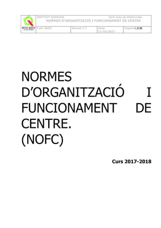 INSTITUT QUERCUS Sant Joan de Vilatorrada
NORMES D’ORGANITZACIÓ I FUNCIONAMENT DE CENTRE
Codi: NOFC Revisió 1.7 Data:
11/10/2017
Pàgina 1 /120
NORMES
D’ORGANITZACIÓ I
FUNCIONAMENT DE
CENTRE.
(NOFC)
Curs 2017-2018
 