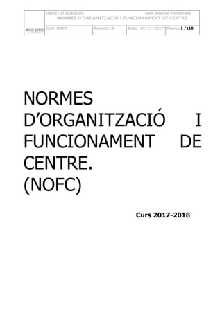 INSTITUT QUERCUS Sant Joan de Vilatorrada
NORMES D’ORGANITZACIÓ I FUNCIONAMENT DE CENTRE
Codi: NOFC Revisió 1.8 Data: 29/11/2017 Pàgina 1 /118
NORMES
D’ORGANITZACIÓ I
FUNCIONAMENT DE
CENTRE.
(NOFC)
Curs 2017-2018
 