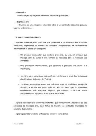Prova nº 41/2018 Pág. 2 de 3
● Gramática
- Identificação/ aplicação de elementos /estruturas gramaticais
● Expressão oral
- Descrição de uma imagem e discussão sobre o seu conteúdo ideológico (pessoas,
lugares, sentimentos…
3. CARATERIZAÇÃO DA PROVA
Intervêm na realização da prova oral três professores e um aluno (ou dois alunos em
simultâneo, dependendo do número de candidatos autopropostos). Os intervenientes
desempenham os papéis que se seguem:
 Um professor interlocutor, que conduz a prova oral, ou seja, um professor que
interage com os alunos e lhes fornece as instruções para a realização das
atividades;
 Dois professores classificadores, que observam a prestação dos alunos e a
classificam;
 Um júri, que é constituído pelo professor interlocutor e pelos dois professores
classificadores (todos eles de 1º ciclo);
 Um aluno, ou um par de alunos, que realizam a prova em simultâneo. Na segunda
situação, a escolha dos pares pode ser feita da forma que os professores
considerarem mais adequada, seguindo, por exemplo, a lista de alunos
autopropostos ou agrupando alunos que se voluntariem.
A prova oral desenvolve-se em três momentos, que correspondem à realização de três
atividades de interação oral, cujos temas se inserem nos conteúdos enunciados no
programa da disciplina.
A prova poderá ter um tema unificador ou percorrer vários temas.
 