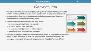 15ΠΛΕΟΝΕΚΤΗΜΑΤΑ
Πλεονεκτήματα
• Παροχή δυνατότητας άμεσης και διαβαθμισμένης πρόσβασης σε όλα τα έγγραφα από
παντού, ανάλογα με τα δικαιώματα και τις αρμοδιότητες του χείριστη/υπογράφοντος.
• Αυτοματοποίηση όλων των τετριμμένων εργασιών διεκπεραίωσης και διακίνησης
εγγράφων εντός του φορέα με διάφανο τρόπο.
• Έλεγχος κατάστασης του εγγράφου ανά πάσα στιγμή.
• Σε ποιες υπηρεσίες βρίσκεται ένα έγγραφο
• Σε ποιους χρήστες είναι χρεωμένο
• Σε ποια κατάσταση βρίσκεται σε κάθε υπηρεσία
• Προβολή πλήρους και αναλυτικού ιστορικού
• Αυτόματη ηλεκτρονική διεκπεραίωση υποχρεώσεων φορέα με εξωτερικά συστήματα και
φορείς (e-mail, προώθηση σε ΔΙΑΥΓΕΙΑ, χρονοσήμανση, ψηφιακές υπογραφές, κ.α.).
• Λειτουργία οργανισμού ηλεκτρονικά και χωρίς έντυπα έγγραφα (Paperless Office)
 