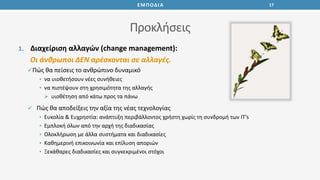 Προκλήσεις
1. Διαχείριση αλλαγών (change management):
Οι άνθρωποι ΔΕΝ αρέσκονται σε αλλαγές.
Πώς θα πείσεις το ανθρώπινο δυναμικό
• να υιοθετήσουν νέες συνήθειες
• να πιστέψουν στη χρησιμότητα της αλλαγής
 υιοθέτηση από κάτω προς τα πάνω
 Πώς θα αποδείξεις την αξία της νέας τεχνολογίας
• Ευκολία & Ευχρηστία: ανάπτυξη περιβάλλοντος χρήστη χωρίς τη συνδρομή των IT’s
• Εμπλοκή όλων από την αρχή της διαδικασίας
• Ολοκλήρωση με άλλα συστήματα και διαδικασίες
• Καθημερινή επικοινωνία και επίλυση αποριών
• Ξεκάθαρες διαδικασίες και συγκεκριμένοι στόχοι
17ΕΜΠΟΔΙΑ
 