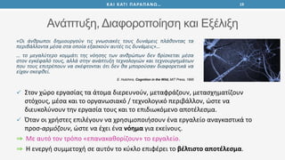 Ανάπτυξη, Διαφοροποίηση και Εξέλιξη
«Οι άνθρωποι δημιουργούν τις γνωσιακές τους δυνάμεις πλάθοντας τα
περιβάλλοντα μέσα στα οποία εξασκούν αυτές τις δυνάμεις»…
… το μεγαλύτερο κομμάτι της νόησης των ανθρώπων δεν βρίσκεται μέσα
στον εγκέφαλό τους, αλλά στην ανάπτυξη τεχνολογιών και τεχνουργημάτων
που τους επιτρέπουν να σκέφτονται ότι δεν θα μπορούσαν διαφορετικά να
είχαν σκεφθεί.
E. Hutchins, Cognition in the Wild, MIT Press, 1995
19ΚΑΙ ΚΑΤΙ ΠΑΡΑΠΑΝΩ…
 Στον χώρο εργασίας τα άτομα διερευνούν, μεταφράζουν, μετασχηματίζουν
στόχους, μέσα και το οργανωσιακό / τεχνολογικό περιβάλλον, ώστε να
διευκολύνουν την εργασία τους και το επιδιωκόμενο αποτέλεσμα.
 Όταν οι χρήστες επιλέγουν να χρησιμοποιήσουν ένα εργαλείο αναγκαστικά το
προσ-αρμόζουν, ώστε να έχει ένα νόημα για εκείνους.
Με αυτό τον τρόπο «επανακαθορίζουν» το εργαλείο.
Η ενεργή συμμετοχή σε αυτόν το κύκλο επιφέρει το βέλτιστο αποτέλεσμα.
 
