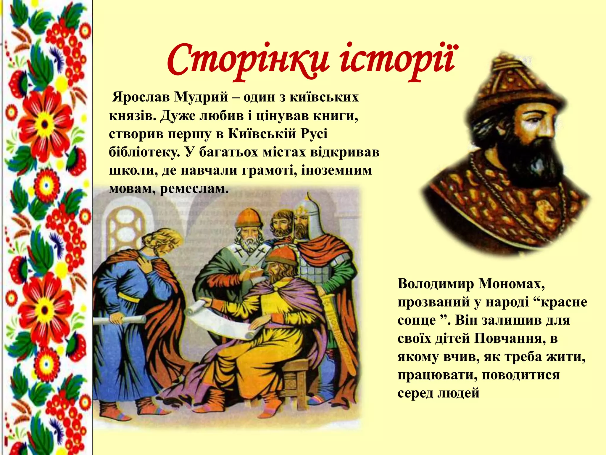 Сторінки історії
Ярослав Мудрий – один з київських
князів. Дуже любив і цінував книги,
створив першу в Київській Русі
бібліотеку. У багатьох містах відкривав
школи, де навчали грамоті, іноземним
мовам, ремеслам.
Володимир Мономах,
прозваний у народі “красне
сонце ”. Він залишив для
своїх дітей Повчання, в
якому вчив, як треба жити,
працювати, поводитися
серед людей
 