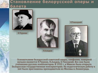 Е.Тикоцкий

Н.Чуркин

Н.Аладов

Основателями белорусской советской оперы, симфонии, камерной
музыки являются Н.Чуркин, Н.Аладов, Е.Тикоцкий. Все они были
учениками русских композиторов. В 1932 г. в Минске была открыта
Белорусская государственная консерватория. На педагогическую работу в
неё были приглашены преподаватели из Москвы и Ленинграда.

 