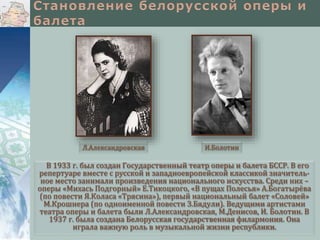 Л.Александровская

И.Болотин

В 1933 г. был создан Государственный театр оперы и балета БССР. В его
репертуаре вместе с русской и западноевропейской классикой значительное место занимали произведения национального искусства. Среди них –
оперы «Михась Подгорный» Е.Тикоцкого, «В пущах Полесья» А.Богатырёва
(по повести Я.Коласа «Трясина»), первый национальный балет «Соловей»
М.Крошнера (по одноименной повести З.Бядули). Ведущими артистами
театра оперы и балета были Л.Александровская, М.Денисов, И. Болотин. В
1937 г. была создана Белорусская государственная филармония. Она
играла важную роль в музыкальной жизни республики.

 